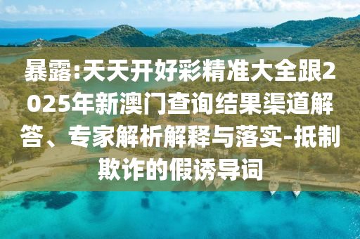 暴露:天天開好彩精準大全跟2025年新澳門查詢結果渠道解答、專家解析解釋與落實-抵制欺詐的假誘導詞